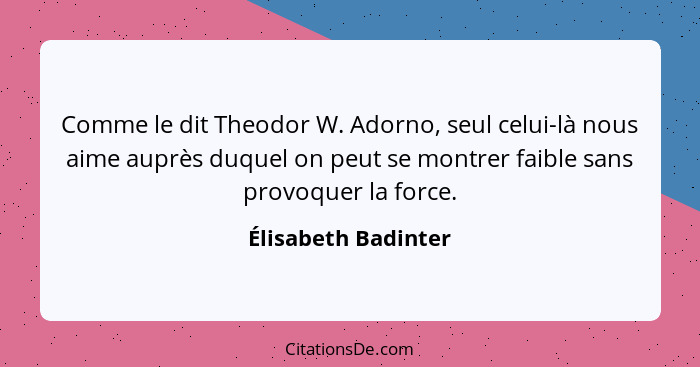 Comme le dit Theodor W. Adorno, seul celui-là nous aime auprès duquel on peut se montrer faible sans provoquer la force.... - Élisabeth Badinter