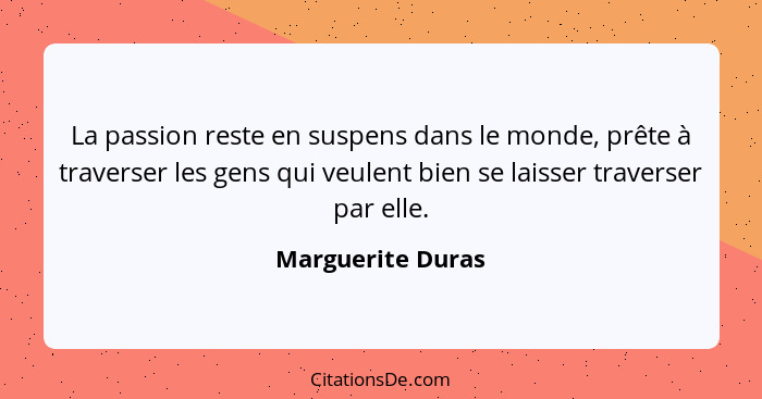 La passion reste en suspens dans le monde, prête à traverser les gens qui veulent bien se laisser traverser par elle.... - Marguerite Duras