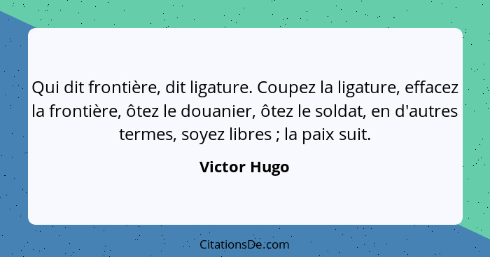 Qui dit frontière, dit ligature. Coupez la ligature, effacez la frontière, ôtez le douanier, ôtez le soldat, en d'autres termes, soyez l... - Victor Hugo