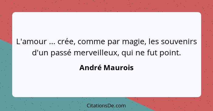 L'amour ... crée, comme par magie, les souvenirs d'un passé merveilleux, qui ne fut point.... - André Maurois