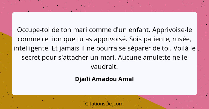 Occupe-toi de ton mari comme d'un enfant. Apprivoise-le comme ce lion que tu as apprivoisé. Sois patiente, rusée, intelligente. E... - Djaïli Amadou Amal