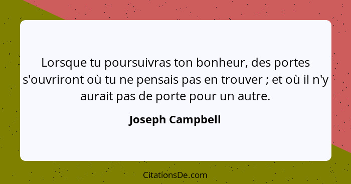 Lorsque tu poursuivras ton bonheur, des portes s'ouvriront où tu ne pensais pas en trouver ; et où il n'y aurait pas de porte p... - Joseph Campbell