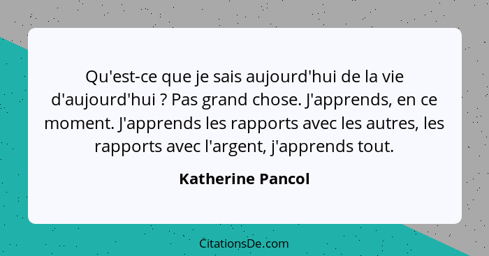 Qu'est-ce que je sais aujourd'hui de la vie d'aujourd'hui ? Pas grand chose. J'apprends, en ce moment. J'apprends les rapports... - Katherine Pancol