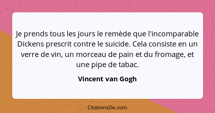 Je prends tous les jours le remède que l'incomparable Dickens prescrit contre le suicide. Cela consiste en un verre de vin, un morc... - Vincent van Gogh