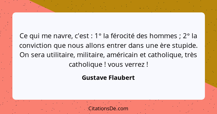 Ce qui me navre, c'est : 1° la férocité des hommes ; 2° la conviction que nous allons entrer dans une ère stupide. On ser... - Gustave Flaubert