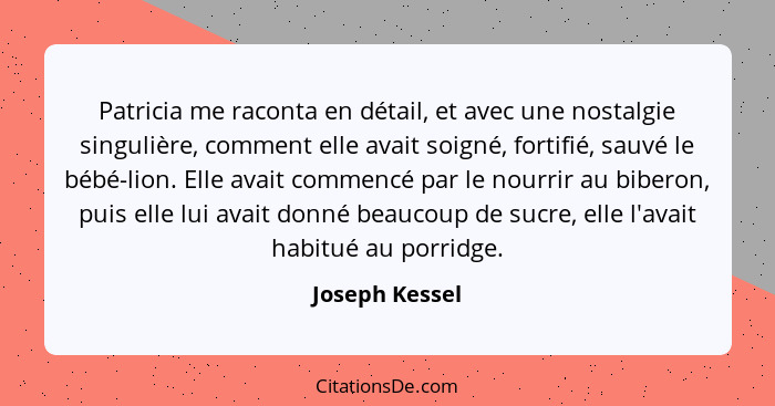 Patricia me raconta en détail, et avec une nostalgie singulière, comment elle avait soigné, fortifié, sauvé le bébé-lion. Elle avait c... - Joseph Kessel