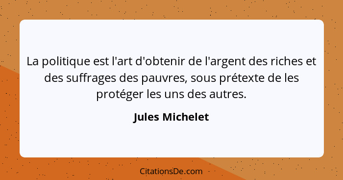 La politique est l'art d'obtenir de l'argent des riches et des suffrages des pauvres, sous prétexte de les protéger les uns des autre... - Jules Michelet