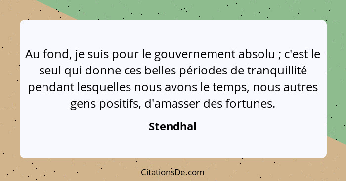 Au fond, je suis pour le gouvernement absolu ; c'est le seul qui donne ces belles périodes de tranquillité pendant lesquelles nous avo... - Stendhal