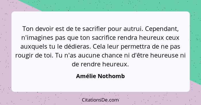 Ton devoir est de te sacrifier pour autrui. Cependant, n'imagines pas que ton sacrifice rendra heureux ceux auxquels tu le dédieras.... - Amélie Nothomb