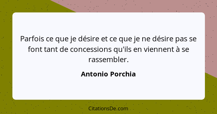 Parfois ce que je désire et ce que je ne désire pas se font tant de concessions qu'ils en viennent à se rassembler.... - Antonio Porchia