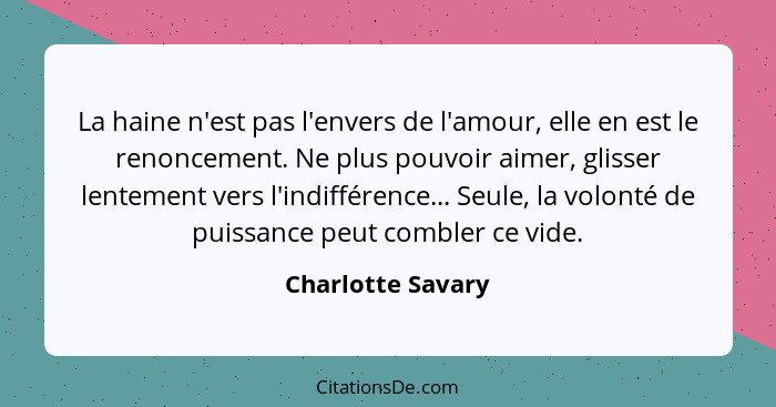 La haine n'est pas l'envers de l'amour, elle en est le renoncement. Ne plus pouvoir aimer, glisser lentement vers l'indifférence...... - Charlotte Savary