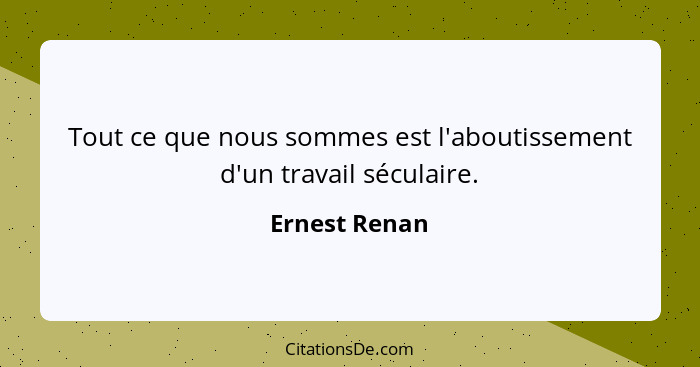 Tout ce que nous sommes est l'aboutissement d'un travail séculaire.... - Ernest Renan