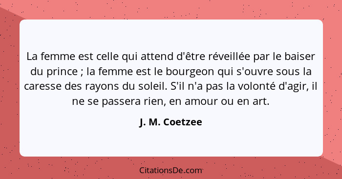 La femme est celle qui attend d'être réveillée par le baiser du prince ; la femme est le bourgeon qui s'ouvre sous la caresse des... - J. M. Coetzee