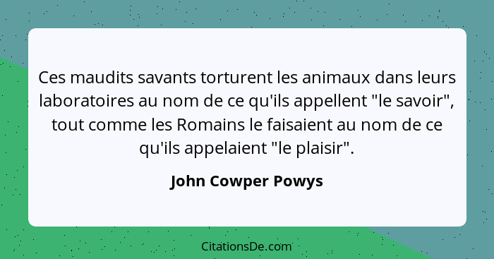 Ces maudits savants torturent les animaux dans leurs laboratoires au nom de ce qu'ils appellent "le savoir", tout comme les Romain... - John Cowper Powys