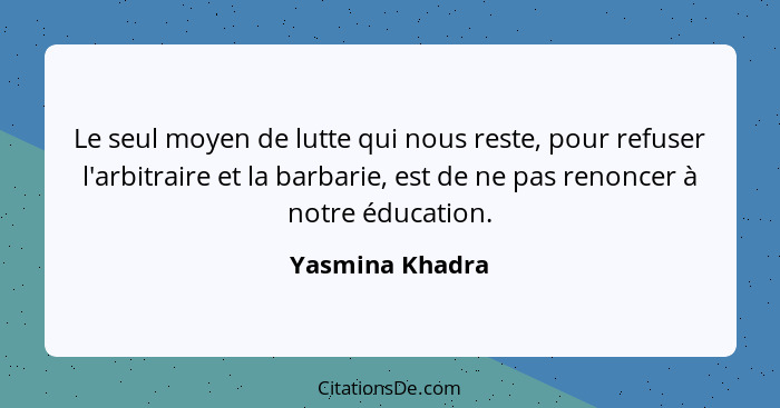 Le seul moyen de lutte qui nous reste, pour refuser l'arbitraire et la barbarie, est de ne pas renoncer à notre éducation.... - Yasmina Khadra