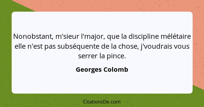 Nonobstant, m'sieur l'major, que la discipline mélétaire elle n'est pas subséquente de la chose, j'voudrais vous serrer la pince.... - Georges Colomb