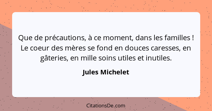 Que de précautions, à ce moment, dans les familles ! Le coeur des mères se fond en douces caresses, en gâteries, en mille soins... - Jules Michelet