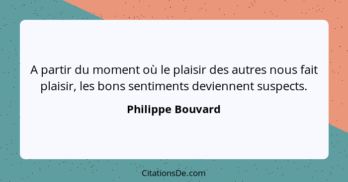 A partir du moment où le plaisir des autres nous fait plaisir, les bons sentiments deviennent suspects.... - Philippe Bouvard