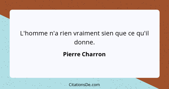 L'homme n'a rien vraiment sien que ce qu'il donne.... - Pierre Charron