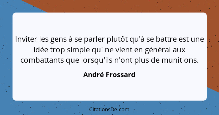 Inviter les gens à se parler plutôt qu'à se battre est une idée trop simple qui ne vient en général aux combattants que lorsqu'ils n'... - André Frossard