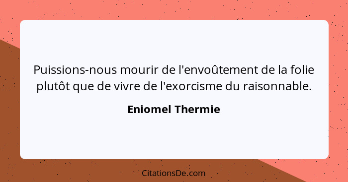 Puissions-nous mourir de l'envoûtement de la folie plutôt que de vivre de l'exorcisme du raisonnable.... - Eniomel Thermie