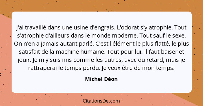 J'ai travaillé dans une usine d'engrais. L'odorat s'y atrophie. Tout s'atrophie d'ailleurs dans le monde moderne. Tout sauf le sexe. On... - Michel Déon