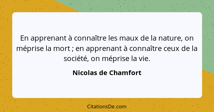 En apprenant à connaître les maux de la nature, on méprise la mort ; en apprenant à connaître ceux de la société, on mépris... - Nicolas de Chamfort