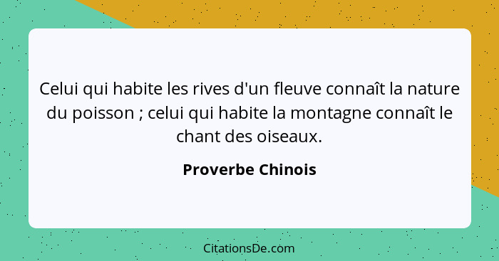 Celui qui habite les rives d'un fleuve connaît la nature du poisson ; celui qui habite la montagne connaît le chant des oiseau... - Proverbe Chinois