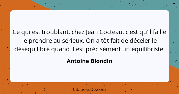 Ce qui est troublant, chez Jean Cocteau, c'est qu'il faille le prendre au sérieux. On a tôt fait de déceler le déséquilibré quand il... - Antoine Blondin