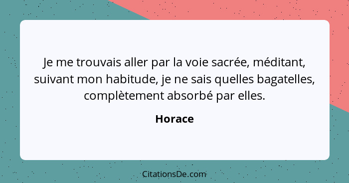 Je me trouvais aller par la voie sacrée, méditant, suivant mon habitude, je ne sais quelles bagatelles, complètement absorbé par elles.... - Horace