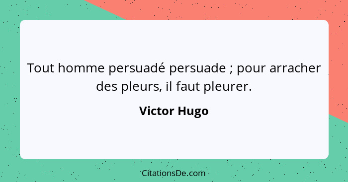 Tout homme persuadé persuade ; pour arracher des pleurs, il faut pleurer.... - Victor Hugo