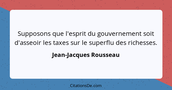 Supposons que l'esprit du gouvernement soit d'asseoir les taxes sur le superflu des richesses.... - Jean-Jacques Rousseau