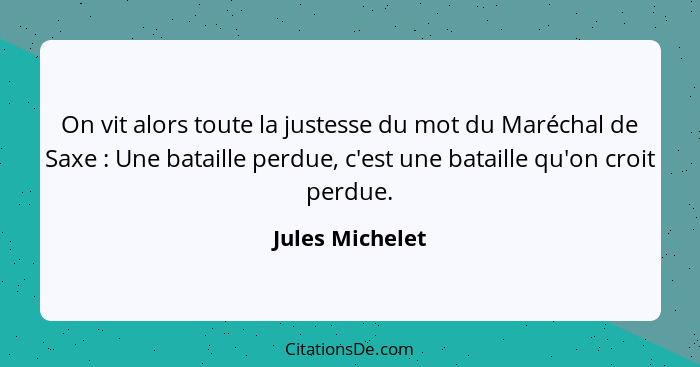 On vit alors toute la justesse du mot du Maréchal de Saxe : Une bataille perdue, c'est une bataille qu'on croit perdue.... - Jules Michelet