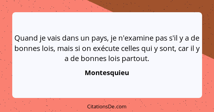 Quand je vais dans un pays, je n'examine pas s'il y a de bonnes lois, mais si on exécute celles qui y sont, car il y a de bonnes lois pa... - Montesquieu