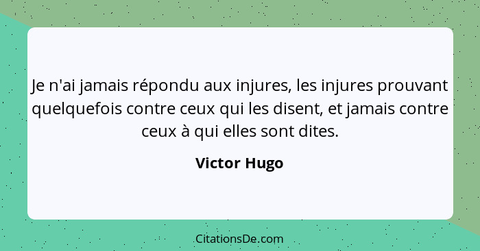 Je n'ai jamais répondu aux injures, les injures prouvant quelquefois contre ceux qui les disent, et jamais contre ceux à qui elles sont... - Victor Hugo