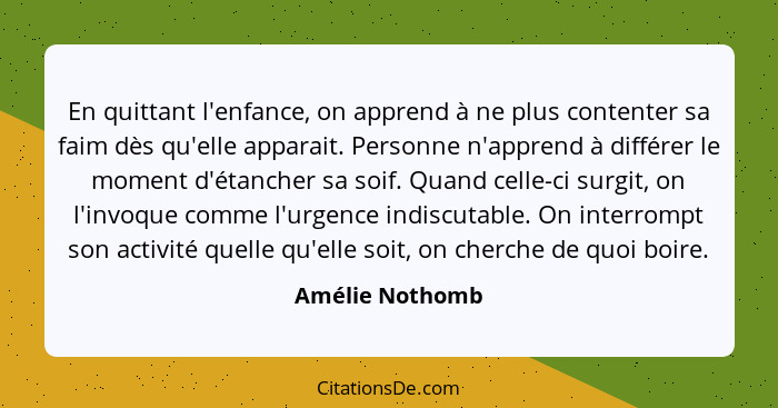 En quittant l'enfance, on apprend à ne plus contenter sa faim dès qu'elle apparait. Personne n'apprend à différer le moment d'étanche... - Amélie Nothomb