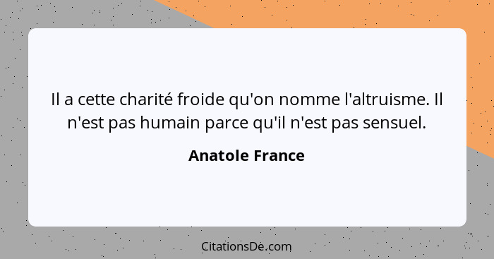 Il a cette charité froide qu'on nomme l'altruisme. Il n'est pas humain parce qu'il n'est pas sensuel.... - Anatole France