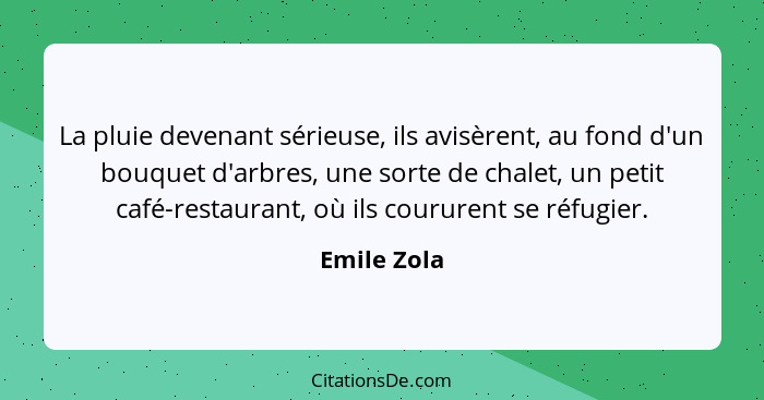 La pluie devenant sérieuse, ils avisèrent, au fond d'un bouquet d'arbres, une sorte de chalet, un petit café-restaurant, où ils coururent... - Emile Zola