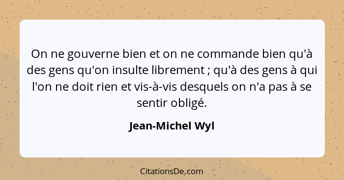 On ne gouverne bien et on ne commande bien qu'à des gens qu'on insulte librement ; qu'à des gens à qui l'on ne doit rien et vis... - Jean-Michel Wyl