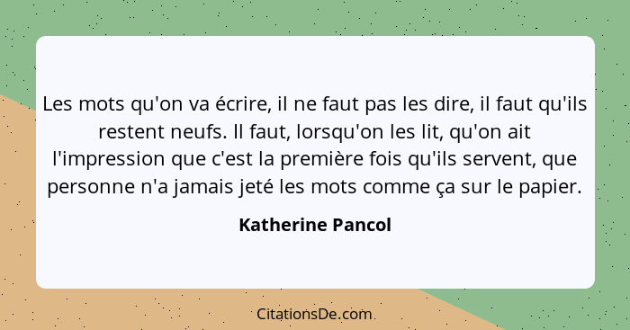 Les mots qu'on va écrire, il ne faut pas les dire, il faut qu'ils restent neufs. Il faut, lorsqu'on les lit, qu'on ait l'impression... - Katherine Pancol