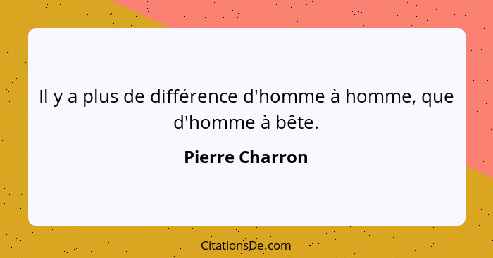 Il y a plus de différence d'homme à homme, que d'homme à bête.... - Pierre Charron