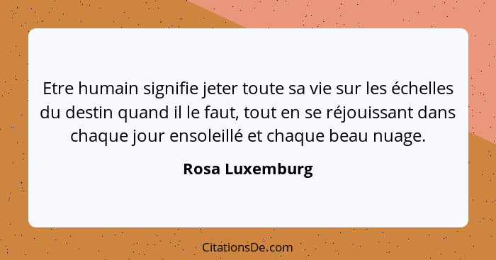 Etre humain signifie jeter toute sa vie sur les échelles du destin quand il le faut, tout en se réjouissant dans chaque jour ensoleil... - Rosa Luxemburg