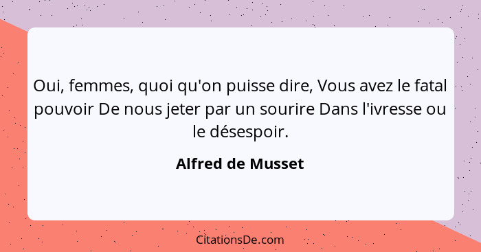 Oui, femmes, quoi qu'on puisse dire, Vous avez le fatal pouvoir De nous jeter par un sourire Dans l'ivresse ou le désespoir.... - Alfred de Musset