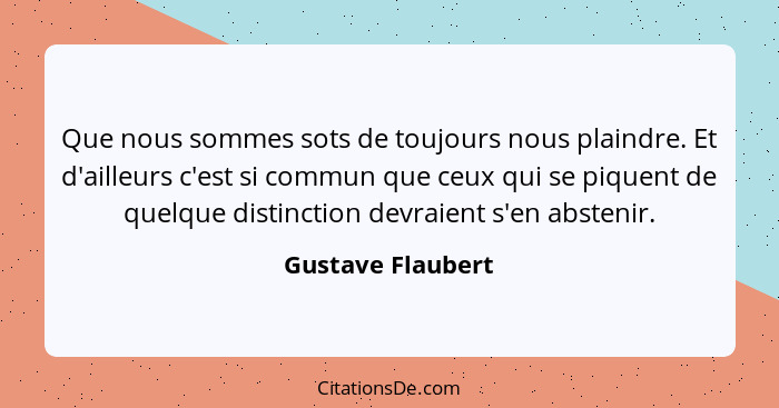 Que nous sommes sots de toujours nous plaindre. Et d'ailleurs c'est si commun que ceux qui se piquent de quelque distinction devrai... - Gustave Flaubert