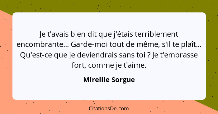 Je t'avais bien dit que j'étais terriblement encombrante... Garde-moi tout de même, s'il te plaît... Qu'est-ce que je deviendrais sa... - Mireille Sorgue