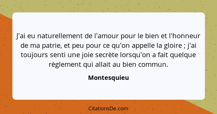 J'ai eu naturellement de l'amour pour le bien et l'honneur de ma patrie, et peu pour ce qu'on appelle la gloire ; j'ai toujours sen... - Montesquieu