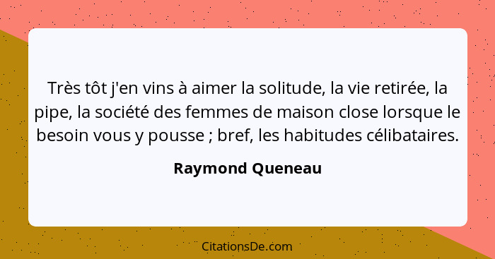 Très tôt j'en vins à aimer la solitude, la vie retirée, la pipe, la société des femmes de maison close lorsque le besoin vous y pous... - Raymond Queneau