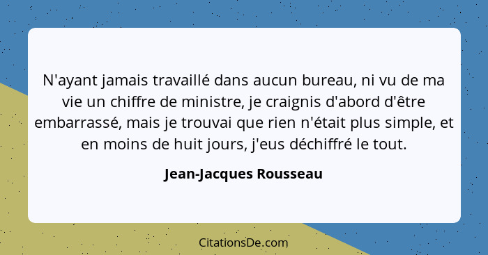 N'ayant jamais travaillé dans aucun bureau, ni vu de ma vie un chiffre de ministre, je craignis d'abord d'être embarrassé, mai... - Jean-Jacques Rousseau