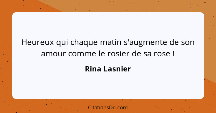 Heureux qui chaque matin s'augmente de son amour comme le rosier de sa rose !... - Rina Lasnier