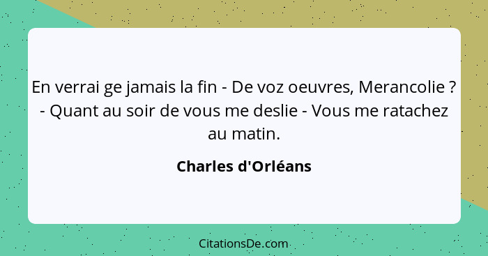 En verrai ge jamais la fin - De voz oeuvres, Merancolie ? - Quant au soir de vous me deslie - Vous me ratachez au matin.... - Charles d'Orléans